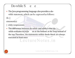 Do-while S e e
• The ]ava programming language also provides a do-
statement(s)
} while (expression);
• The ditFerence between do-while and while is that do-
while evaluates its ex]ie on at the bottom at thc loop instead of
the top.Therefore, the statements within thedo block are always
executed at least once
 