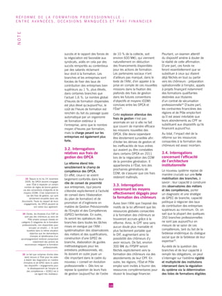 succès et le rapport des forces de la négociation est favorable aux syndicats, aidés en cela par des succès remportés au contentieux par des salariés réclamant leur droit à la formation. Les branches et les entreprises sont forcées de fixer des taux de contribution des entreprises bien supérieurs au 1 %, plus élevés, dans certaines branches que l’actuel 1,6 %. Le nombre global d’heures de formation dispensées est plus élevé qu’aujourd’hui, le coût de l’heure de formation est renchéri du fait du passage quasi automatique par un organisme de formation extérieur à l’entreprise, ainsi que le nombre moyen d’heures par formation, mais la charge pesant sur les entreprises est également plus forte. 
3.2. Interrogations relatives aux frais de gestion des OPCA 
La réforme étend très sensiblement le champ de compétence des OPCA. En effet, ceux-ci se voient largement confortés dans leur rôle de conseil de proximité aux entreprises, (qui pourra s’étendre explicitement à l’activité de conseil dans l’élaboration du plan de formation) et de promotion et d’ingénierie en matière de Gestion Prévisionnelle de l’Emploi et des Compétences (GPEC) territoriale. En outre, ils seront les opérateurs des branches dans toutes les tâches mises en exergue par l’ANI : systématisation des observatoires des métiers et des qualifications, construction d’une GPEC de branche, élaboration de guides méthodologiques pour les entretiens professionnels, etc. Ils doivent en outre jouer un rôle important dans le cadre du nouveau « conseil en évolution professionnelle ». Dès lors se repose la question de leurs frais de gestion (aujourd’hui de l’ordre de 10 % de la collecte, soit environ 600 ME), qui viennent naturellement en déduction des financements disponibles pour les actions de formation. Les partenaires sociaux n’ont d’ailleurs pas manqué, dans le texte de l’ANI, d’en appeler à la prise en compte de ces nouvelles missions dans la fixation des plafonds des frais de gestion dans les futures conventions d’objectifs et moyens (COM) conclues entre les OPCA et l’État33. 
Cette explosion attendue des frais de gestion n’est pas anormale en soi si elle ne fait que couvrir de manière efficace les missions nouvelles des OPCA. Elle devra cependant être étroitement surveillée afin d’éviter les dérives de gestion et les inefficacités de tous ordres qui avaient pu être constatées dans certains OPCA en 2011 lors de la négociation des COM de la première génération. Il appartiendra à l’État, lors des prochaines générations de COM, de s’assurer que ces frais resteront maîtrisés. 
3.3. Interrogations concernant les moyens effectivement dégagés pour la formation des chômeurs 
Aussi bien l’ANI que l’exposé des motifs de la loi affirment que les ressources globales consacrées à la formation des chômeurs se trouveront accrues grâce à la réforme. Ainsi, le CPF sera sans aucun doute plus maniable et plus facilement portable que le DIF, augmentant ainsi la possibilité des chômeurs d’y avoir recours. De fait, environ 300 ME du FPSPP seront fléchés explicitement vers la formation des chômeurs via des abondements de leur CPF. En outre, les régions, l’État et Pôle emploi sont invités à fournir des ressources complémentaires pour réussir le bouclage financier. 
Pourtant, un examen attentif du dispositif amène à douter de la réalité de cette affirmation. D’une part, ces fonds ne feront essentiellement que se substituer à ceux qui étaient déjà fléchés en tout ou partie vers les chômeurs : préparation opérationnelle à l’emploi, appels à projets finançant notamment des formations qualifiantes destinées aux titulaires d’un contrat de sécurisation professionnelle34 D’autre part, les contraintes financières des régions et de Pôle emploi font qu’il est assez inévitable que leurs abondements au CPF se substituent aux dispositifs qu’ils financent aujourd’hui. 
Au total, l’impact réel de la réforme sur les ressources consacrées à la formation des chômeurs est assez incertain. 
3.4. Interrogations concernant l’efficacité de l’architecture institutionnelle 
Le nouveau système repose de manière cruciale sur une forte mobilisation des branches, à savoir : leur capacité à construire des observatoires des métiers et des compétences, porter un diagnostic et une stratégie de GPEC de branche, capacité politique à négocier des taux de contribution des entreprises supérieurs au minimum. Or, on sait que la plupart des quelques 350 branches professionnelles ne sont pas aujourd’hui en mesure de se saisir de ces compétences, tant du fait de la faiblesse endémique du dialogue social que de la faiblesse de leur expertise35. 
Au-delà de la question des branches et de leur capacité à remplir les obligations, on peut s’interroger sur l’extrême rigidité et multiplicité des institutions intervenant dans la régulation du système via la détermination des listes de formations éligibles 
10 
RÉFORME DE LA FORMATION PROFESSIONNELLE : 
ENTRE AVANCÉES, OCCASIONS MANQUÉES ET PARI FINANCIER 
NOTE 
33 Depuis la loi du 24 novembre 2009, les OPCA doivent s’engager avec l’État à respecter un certain nombre de règles de bonne gestion via des conventions d’objectifs et de moyens (COM). C’est notamment le cas des frais de gestion, qui sont strictement encadrés dans ces documents. Faute du respect de leurs engagements, les OPCA peuvent se voir retirer leur agrément. 
34 Certes, les titulaires d’un CSP ne sont pas des chômeurs au sens de Pôle emploi puisque classés en catégorie D (stagiaires de la formation professionnelle, non disponibles pour occuper un emploi…). Ils sont toutefois dans la même situation objective que les demandeurs d’emploi et bénéficiaires d’un accompagnement renforcé comportant notamment des actions de reconversion intégrant la formation professionnelle. 
35 Le fait que certaines d’entre elles aient recours à l’État pour les aider 
à établir des diagnostics en matière d’emplois et de GPEC dans le cadre des dispositifs « engagements pour 
le développement de l’emploi et 
des compétences » (EDEC) est à 
cet égard très révélateur.  