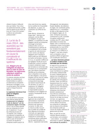 côtoient d’autres à l’efficacité plus que relative. Face à tous ces dysfonctionnements, quelles sont les apports et les limites de la loi du 5 mars 2014 portant la réforme de la formation professionnelle ? 
2. La loi du 5 mars 2014 : des avancées qui ne remettent pas fondamentalement en cause la complexité et l’inefficacité du système 
2.1. Malgré la fin de l’obligation de dépenser dans le cadre du plan de formation, les organismes collecteurs restent au centre du système 
Si certaines avancées sont bien réelles, les caractéristiques fondamentales du système – 
et notamment sa complexité – demeurent inchangées, ce qui ne permet guère d’être optimiste quant à l’impact final de la réforme. 
La suppression bienvenue d’une partie de l’obligation 
de dépenser… 
L’un des éléments marquants de la réforme réside dans le remplacement de l’obligation fiscale de dépenser12 par des contributions légales minimales (0,55 % de la masse salariale pour les entreprises de moins de 10 salariés et 1 % pour les entreprises de plus de 10 salariés). Ceci implique concrètement la disparition de l’obligation de dépenser dans le cadre du plan de formation13, au travers de laquelle les entreprises avaient jusqu’ici le choix entre former leur salariés, tout en justifiant de l’imputabilité des dépenses, ou verser une contribution aux OPCA de leur choix. 
Cette réforme, réclamée de longue date14, était plus que nécessaire, tant les effets de l’obligation de payer sont délétères. La suppression de cette obligation permet aux entreprises d’envisager la formation professionnelle comme un investissement qui participe de la compétitivité et de la montée en gamme de notre économie et non comme une dépense obligatoire dont il faudrait se libérer quelle que soit l’efficacité de l’action de formation. Comme on l’a vu, le caractère indifférencié de l’obligation fiscale est source d’inefficacité, puisqu’il contribue à limiter le rendement moyen des formations en alimentant des formations qui ne correspondent pas à des besoins clairement identifiés par les entreprises. Avec la disparition d’une partie de cette obligation, il est permis d’espérer que les choix en matière de formation professionnelle correspondront davantage aux besoins économiques de ces dernières. En outre, la suppression de l’obligation de dépenser n’annule pas la responsabilité sociale de l’employeur et son obligation de maintenir l’employabilité de ses salariés15. 
De cette réforme découlent également des simplifications administratives importantes pour les entreprises et leurs directions des ressources humaines. En effet, dans la mesure où elles n’auront plus à justifier de la réalité de leurs dépenses de formation, c’est toute une organisation complexe et bureaucratique impliquant la conservation de nombreuses pièces justificatives qui est supprimée grâce à la réforme : suppression des feuilles d’émargement, des déclarations fiscales détaillées, des attestions de stages, des incertitudes parfois kafkaïennes sur l’« imputabilité » de telle ou telle dépense au titre de l’obligation légale, etc. En outre, l’entreprise n’aura plus, contrairement au DIF, à procéder à la gestion extrêmement complexe des CPF, celle-ci étant externalisée à la Caisse des Dépôts. Enfin, le versement de la contribution unique à la formation professionnelle à un seul OPCA (qui remplace les versements au minimum à un OPCA et un Fongécif16, mais dans certains cas à un troisième, voire un quatrième OPCA) est également une simplification bienvenue. 
…qui laisse néanmoins perdurer un système complexe et très intermédié pour les individus 
En dépit de ces avancées, la loi du 5 mars 2014 ne remet pas fondamentalement en cause l’architecture du système de formation professionnelle et surtout n’apporte guère de réponse à la complexité de ce système pour ses utilisateurs, les salariés et les demandeurs d’emploi. Certes, les OPCA ne disposeront plus d’un marché captif et la proportion des fonds passant par leur intermédiaire devrait diminuer, sauf si les entreprises et les branches décident volontairement d’accroître les contributions au-dessus du minimum de 1 %. Comme ils ont déjà commencé à le faire, ces organismes devront davantage se positionner comme offreurs de services aux entreprises en adéquation avec les besoins et les attentes des entreprises plutôt que comme de simples collecteurs et gestionnaires de fonds. 
Mais, du point de vue des individus désirant accéder à une formation, la loi entretient – voire renforce – le caractère administré du système. Les OPCA vont continuer de procéder à 
3 
12 Cette obligation était jusqu’ici de 0,55 % de la masse salariale pour les entreprises de moins de 10 salariés, de 1,05 % entre 10 et 19 salariés, et de 1,6 % pour les entreprises de plus de 20 salariés. 
13 Cette obligation représentait 
0,9 % de la masse salariale sur les 1,6 % que devaient dépenser les entreprises de plus de 20 salariés. 
14 Voir en particulier le rapport de l’Institut Montaigne déjà cité. 
15 Alors que le Code du travail fait obligation à l’employeur « d’assurer l’adaptation des salariés à leur poste de travail » et de « veiller au maintien de leur capacité à occuper un emploi au regard notamment de l’évolution des emplois, des technologies et des organisations. » (art. L 6321-1), le fait de respecter l’obligation de dépense constitue pour certaines entreprises un moyen assez formel de se libérer de leur responsabilité. La disparition de cette obligation dans le cadre du plan de formation pourrait a contrario faire évoluer la jurisprudence dans une direction plus protectrice des droits des salariés. 
16 Créés en 1983, les Fongécifs sont les fonds de gestion des congés individuels à la formation. Ils gèrent notamment le financement des congés individuels de formation, des bilans de compétence et de la validation des acquis de l’expérience. 
NOTE 
RÉFORME DE LA FORMATION PROFESSIONNELLE : 
ENTRE AVANCÉES, OCCASIONS MANQUÉES ET PARI FINANCIER 
SEPTEMBRE 2014  