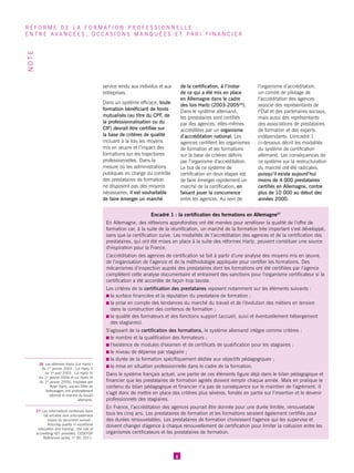 service rendu aux individus et aux entreprises. 
Dans un système efficace, toute formation bénéficiant de fonds mutualisés (au titre du CPF, de la professionnalisation ou du CIF) devrait être certifiée sur la base de critères de qualité incluant à la fois les moyens mis en oeuvre et l’impact des formations sur les trajectoires professionnelles. Dans la mesure où les administrations publiques en charge du contrôle des prestataires de formation ne disposent pas des moyens nécessaires, il est souhaitable de faire émerger un marché de la certification, à l’instar de ce qui a été mis en place en Allemagne dans le cadre des lois Hartz (2003-200526). Dans le système allemand, les prestataires sont certifiés par des agences, elles-mêmes accréditées par un organisme d’accréditation national. Les agences certifient les organismes de formation et les formations sur la base de critères définis par l’organisme d'accréditation. Le but de ce système de certification en deux étapes est de faire émerger rapidement un marché de la certification, en faisant jouer la concurrence entre les agences. Au sein de l’organisme d’accréditation, un comité de pilotage de l’accréditation des agences associe des représentants de l’État et des partenaires sociaux, mais aussi des représentants des associations de prestataires de formation et des experts indépendants. L’encadré 1 ci-dessous décrit les modalités du système de certification allemand. Les conséquences de ce système sur la restructuration du marché ont été radicales, puisqu’il existe aujourd’hui moins de 4 000 prestataires certifiés en Allemagne, contre plus de 10 000 au début des années 2000. 
6 
RÉFORME DE LA FORMATION PROFESSIONNELLE : 
ENTRE AVANCÉES, OCCASIONS MANQUÉES ET PARI FINANCIER 
NOTE 
26 Les réformes Hartz (Loi Hartz I 
du 1er janvier 2003 ; Loi Hartz II 
du 1er avril 2003 ; Loi Hartz III 
du 1er janvier 2004 et Loi Hartz IV 
du 1er janvier 2005), inspirées par Peter Hartz, ancien DRH de Volkswagen, ont profondément réformé le marché du travail allemand. 
27 Les informations contenues dans cet encadré sont principalement issues du document suivant : Assuring quality in vocational education and training : the role of accrediting VET providers, CEDEFOP References series, n° 90, 2011. 
Encadré 1 : la certification des formations en Allemagne27 
En Allemagne, des réflexions approfondies ont été menées pour améliorer la qualité de l’offre de formation car, à la suite de la réunification, un marché de la formation très important s’est développé, sans que la certification suive. Les modalités de l’accréditation des agences et de la certification des prestataires, qui ont été mises en place à la suite des réformes Hartz, peuvent constituer une source d'inspiration pour la France. 
L’accréditation des agences de certification se fait à partir d’une analyse des moyens mis en oeuvre, de l’organisation de l’agence et de la méthodologie appliquée pour certifier les formations. Des mécanismes d’inspection auprès des prestataires dont les formations ont été certifiées par l’agence complètent cette analyse documentaire et entrainent des sanctions pour l’organisme certificateur si la certification a été accordée de façon trop laxiste. 
Les critères de la certification des prestataires reposent notamment sur les éléments suivants : 
la surface financière et la réputation du prestataire de formation ; 
la prise en compte des tendances du marché du travail et de l’évolution des métiers en tension dans la construction des contenus de formation ; 
la qualité des formateurs et des fonctions support (accueil, suivi et éventuellement hébergement des stagiaires). 
S’agissant de la certification des formations, le système allemand intègre comme critères : 
le nombre et la qualification des formateurs ; 
l’existence de modules d’examen et de certificats de qualification pour les stagiaires ; 
le niveau de dépense par stagiaire ; 
la durée de la formation spécifiquement dédiée aux objectifs pédagogiques ; 
la mise en situation professionnelle dans le cadre de la formation. 
Dans le système français actuel, une partie de ces éléments figure déjà dans le bilan pédagogique et financier que les prestataires de formation agréés doivent remplir chaque année. Mais en pratique le contenu du bilan pédagogique et financier n’a pas de conséquence sur le maintien de l’agrément. Il s’agit donc de mettre en place des critères plus sévères, fondés en partie sur l’insertion et le devenir professionnels des stagiaires. 
En France, l’accréditation des agences pourrait être donnée pour une durée limitée, renouvelable tous les cinq ans. Les prestataires de formation et les formations seraient également certifiés pour des durées renouvelables. Les prestataires de formation choisissent l'agence qui les supervise et doivent changer d'agence à chaque renouvellement de certification pour limiter la collusion entre les organismes certificateurs et les prestataires de formation.  