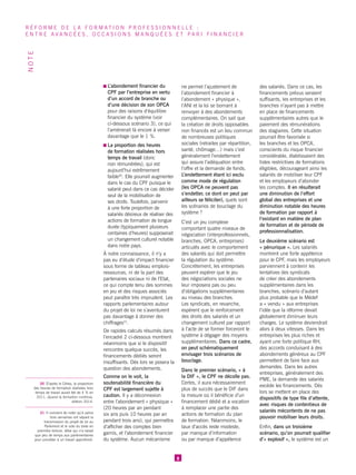 L’abondement financier du CPF par l’entreprise en vertu d’un accord de branche ou d’une décision de son OPCA pour des raisons d’équilibre financier du système (voir ci-dessous scénario 3), ce qui l’amènerait là encore à verser davantage que le 1 %. 
La proportion des heures de formation réalisées hors temps de travail (donc non rémunérées), qui est aujourd’hui extrêmement faible30. Elle pourrait augmenter dans le cas du CPF puisque le salarié peut dans ce cas décider seul de la mobilisation de ses droits. Toutefois, parvenir à une forte proportion de salariés désireux de réaliser des actions de formation de longue durée (typiquement plusieurs centaines d’heures) supposerait un changement culturel notable dans notre pays. 
À notre connaissance, il n’y a pas eu d’étude d’impact financier sous forme de tableau emplois- ressources, ni de la part des partenaires sociaux ni de l’Etat, ce qui compte tenu des sommes en jeu et des risques associés peut paraître très imprudent. Les rapports parlementaires autour du projet de loi ne s’aventurent pas davantage à donner des chiffrages31. 
De rapides calculs résumés dans l’encadré 2 ci-dessous montrent néanmoins que si le dispositif rencontre quelque succès, les financements dédiés seront insuffisants. Dès lors se posera la question des abondements. 
Comme on le voit, la soutenabilité financière du CPF est largement sujette à caution. Il y a déconnexion entre l’abondement « physique » (20 heures par an pendant six ans puis 10 heures par an pendant trois ans), qui permettra d’afficher des comptes bien garnis, et l’abondement financier du système. Aucun mécanisme ne permet l’ajustement de l’abondement financier à l’abondement « physique », l’ANI et la loi se bornant à renvoyer à des abondements complémentaires. On sait que la création de droits opposables non financés est un lieu commun de nombreuses politiques sociales (retraites par répartition, santé, chômage…) mais c’est généralement l’endettement qui assure l’adéquation entre l’offre et la demande de fonds. L’endettement étant ici exclu comme mode de régulation (les OPCA ne peuvent pas s’endetter, ce dont on peut par ailleurs se féliciter), quels sont les scénarios de bouclage du système ? 
C’est un jeu complexe comportant quatre niveaux de négociation (interprofessionnels, branches, OPCA, entreprises) articulés avec le comportement des salariés qui doit permettre la régulation du système. Concrètement, les entreprises peuvent espérer que le jeu des négociations sociales ne leur imposera pas ou peu d’obligations supplémentaires au niveau des branches. Les syndicats, en revanche, espèrent que le renforcement des droits des salariés et un changement culturel par rapport à l’acte de se former forceront le système à dégager des moyens supplémentaires. Dans ce cadre, on peut schématiquement envisager trois scénarios de bouclage. 
Dans le premier scénario, « à la DIF », le CPF ne décolle pas. Certes, il aura nécessairement plus de succès que le DIF dans la mesure où il bénéficie d’un financement dédié et a vocation à remplacer une partie des actions de formation du plan de formation. Néanmoins, le taux d’accès reste modeste, par manque d’information ou par manque d’appétence des salariés. Dans ce cas, les financements prévus seraient suffisants, les entreprises et les branches n’ayant pas à mettre en place de financements supplémentaires autres que le paiement des rémunérations des stagiaires. Cette situation pourrait être favorisée si les branches et les OPCA, conscients du risque financier considérable, établissaient des listes restrictives de formations éligibles, décourageant ainsi les salariés de mobiliser leur CPF et les employeurs d’abonder les comptes. Il en résulterait une diminution de l’effort global des entreprises et une diminution notable des heures de formation par rapport à l’existant en matière de plan de formation et de période de professionnalisation. 
Le deuxième scénario est « pénurique ». Les salariés montrent une forte appétence pour le CPF, mais les employeurs parviennent à contenir les tentatives des syndicats de créer des abondements supplémentaires dans les branches, scénario d’autant plus probable que le Médef a « vendu » aux entreprises l’idée que la réforme devait globalement diminuer leurs charges. Le système deviendrait alors à deux vitesses. Dans les entreprises les plus riches et ayant une forte politique RH, des accords conduisant à des abondements généreux au CPF permettent de faire face aux demandes. Dans les autres entreprises, généralement des PME, la demande des salariés excède les financements. Dès lors se mettent en place des dispositifs de type file d’attente, avec risques de contentieux de salariés mécontents de ne pas pouvoir mobiliser leurs droits. 
Enfin, dans un troisième scénario, qu’on pourrait qualifier d’« explosif », le système est un 
8 
RÉFORME DE LA FORMATION PROFESSIONNELLE : 
ENTRE AVANCÉES, OCCASIONS MANQUÉES ET PARI FINANCIER 
NOTE 
30 D’après le Céreq, la proportion des heures de formation réalisées hors temps de travail aurait été de 4 % en 2011, Quand la formation continue, édition 2014. 
31 Il convient de noter qu’à peine trois semaines ont séparé la transmission du projet de loi au Parlement et le vote du texte en première lecture, délai qui n’a laissé que peu de temps aux parlementaires pour procéder à un travail approfondi. 
 