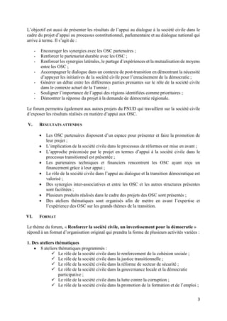 3
L’objectif est aussi de présenter les résultats de l’appui au dialogue à la société civile dans le
cadre du projet d’appui au processus constitutionnel, parlementaire et au dialogue national qui
arrive à terme. Il s’agit de :
- Encourager les synergies avec les OSC partenaires ;
- Renforcer le partenariat durable avec les OSC ;
- Renforcer les synergies latérales, le partage d’expériences et la mutualisation de moyens
entre les OSC ;
- Accompagner le dialogue dans un contexte de post-transition en démontrant la nécessité
d’appuyer les initiatives de la société civile pour l’enracinement de la démocratie ;
- Générer un débat entre les différentes parties prenantes sur le rôle de la société civile
dans le contexte actuel de la Tunisie ;
- Souligner l’importance de l’appui des régions identifiées comme prioritaires ;
- Démontrer la réponse du projet à la demande de démocratie régionale.
Le forum permettra également aux autres projets du PNUD qui travaillent sur la société civile
d’exposer les résultats réalisés en matière d’appui aux OSC.
V. RESULTATS ATTENDUS
 Les OSC partenaires disposent d’un espace pour présenter et faire la promotion de
leur projet ;
 L’implication de la société civile dans le processus de réformes est mise en avant ;
 L’approche préconisée par le projet en termes d’appui à la société civile dans le
processus transitionnel est présentée ;
 Les partenaires techniques et financiers rencontrent les OSC ayant reçu un
financement grâce à leur appui ;
 Le rôle de la société civile dans l’appui au dialogue et la transition démocratique est
valorisé ;
 Des synergies inter-associatives et entre les OSC et les autres structures présentes
sont facilitées ;
 Plusieurs produits réalisés dans le cadre des projets des OSC sont présentés ;
 Des ateliers thématiques sont organisés afin de mettre en avant l’expertise et
l’expérience des OSC sur les grands thèmes de la transition.
VI. FORMAT
Le thème du forum, « Renforcer la société civile, un investissement pour la démocratie »
répond à un format d’organisation original qui prendra la forme de plusieurs activités variées :
1. Des ateliers thématiques
 8 ateliers thématiques programmés :
 Le rôle de la société civile dans le renforcement de la cohésion sociale ;
 Le rôle de la société civile dans la justice transitionnelle ;
 Le rôle de la société civile dans la réforme de secteur de sécurité ;
 Le rôle de la société civile dans la gouvernance locale et la démocratie
participative ;
 Le rôle de la société civile dans la lutte contre la corruption ;
 Le rôle de la société civile dans la promotion de la formation et de l’emploi ;
 