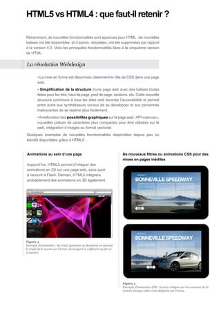HTML5 vs HTML4 : que faut-il retenir ?

Récemment, de nouvelles fonctionnalités sont apparues pour HTML : de nouvelles
balises ont été disponibles, et d’autres, obsolètes, ont été supprimées par rapport
à la version 4.0. Voici les principales fonctionnalités liées à la cinquième version
de HTML :


La révolution Webdesign

         • La mise en forme est désormais clairement le rôle de CSS dans une page
         web.
         • Simplification de la structure d’une page web avec des balises toutes
         faites pour les titre, haut de page, pied de page, sections, etc. Cette nouvelle
         structure commune à tous les sites web favorise l’accessibilité et permet
         entre autre aux synthétiseurs vocaux de se développer et aux personnes
         malvoyantes de se repérer plus facilement.
         • Amélioration des possibilités graphiques sur la page web : API «canvas»,
         nouvelles polices de caractères plus compactes pour être utilisées sur le
         web, intégration d’images au format vectoriel.
Quelques exemples de nouvelles fonctionnalités disponibles depuis peu ou
bientôt disponibles grâce à HTML5 :


Animations au sein d’une page                                             De nouveaux filtres ou animations CSS pour des
                                                                          mises en pages inédites
Aujourd’hui, HTML5 permet d’intégrer des
animations en 2D sur une page web, sans avoir
à recourir à Flash. Demain, HTML5 intègrera
probablement des animations en 3D également.




Figure 4
Exemple d’animation : les traits lumineux se dessinent en suivant
le trajet de la souris sur l’écran, ils bougent et s’effacent au fur et
à mesure.




                                                                          Figure 5
                                                                          Exemple d’animation CSS : le texte s’aligne sur les contours de la
                                                                          voiture lorsque celle-ci est déplacée sur l’écran.
 