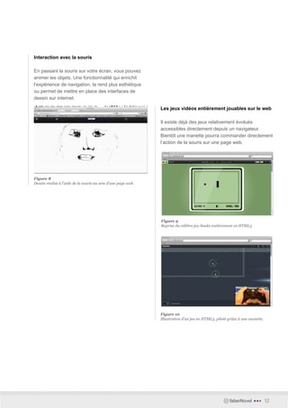 Interaction avec la souris

En passant la souris sur votre écran, vous pouvez
animer les objets. Une fonctionnalité qui enrichit
l’expérience de navigation, la rend plus esthétique
ou permet de mettre en place des interfaces de
dessin sur internet.

                                                               Les jeux vidéos entièrement jouables sur le web

                                                               Il existe déjà des jeux relativement évolués
                                                               accessibles directement depuis un navigateur.
                                                               Bientôt une manette pourra commander directement
                                                               l’action de la souris sur une page web.




Figure 8
Dessin réalisé à l’aide de la souris au sein d’une page web.




                                                               Figure 9
                                                               Reprise du célèbre jeu Snake entièrement en HTML5




                                                               Figure 10
                                                               Illustration d’un jeu en HTML5, piloté grâce à une manette.




                                                                                                      faberNovel    •••      12
 