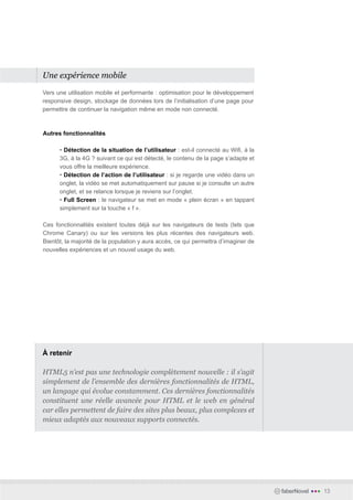 Une expérience mobile

Vers une utilisation mobile et performante : optimisation pour le développement
responsive design, stockage de données lors de l’initialisation d’une page pour
permettre de continuer la navigation même en mode non connecté.



Autres fonctionnalités

      • Détection de la situation de l’utilisateur : est-il connecté au Wifi, à la
      3G, à la 4G ? suivant ce qui est détecté, le contenu de la page s’adapte et
      vous offre la meilleure expérience.
      • Détection de l’action de l’utilisateur : si je regarde une vidéo dans un
      onglet, la vidéo se met automatiquement sur pause si je consulte un autre
      onglet, et se relance lorsque je reviens sur l’onglet.
      • Full Screen : le navigateur se met en mode « plein écran » en tappant
      simplement sur la touche « f ».

Ces fonctionnalités existent toutes déjà sur les navigateurs de tests (tels que
Chrome Canary) ou sur les versions les plus récentes des navigateurs web.
Bientôt, la majorité de la population y aura accès, ce qui permettra d’imaginer de
nouvelles expériences et un nouvel usage du web.




À retenir

HTML5 n’est pas une technologie complètement nouvelle : il s’agit
simplement de l’ensemble des dernières fonctionnalités de HTML,
un langage qui évolue constamment. Ces dernières fonctionnalités
constituent une réelle avancée pour HTML et le web en général
car elles permettent de faire des sites plus beaux, plus complexes et
mieux adaptés aux nouveaux supports connectés.




                                                                                     faberNovel   •••   13
 