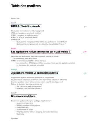 Table des matières


Introduction	

Partie I

HTML5 : l’évolution du web                                                                  p.4
	
Introduction au fonctionnement d’une page web	
HTML, un langage en perpétuelle évolution	
HTML5 : buzzword ou réelle disruption ?	
HTML5 vs HTML4 : que faut-il retenir ?	
L’état de l’art	
       • Quels sont les navigateurs et les OS les plus performants avec HTML5 ?	
       • Quels sont les navigateurs web et mobiles les plus utilisés en France ?	

Partie II

Les applications natives : menacées par le web mobile ?	                                   p.20


Le modèle des applications, bien que dominant le marché du mobile…	
…Est actuellement remis en question	
HTML5 au service de la mobilité : forces et enjeux	
     • Les sites web en HTML5 peuvent faire beaucoup mieux que des applications natives	
     • La distribution des sites web sur mobile

Partie III

Applications mobiles vs applications natives	                                              p.25

Comparaison de leurs possibilités techniques et fonctionnelles	
Deux modes de conception qui mènent à des expériences utilisateurs différentes	
Grandes questions liées à la mise en œuvre d’un projet de développement
Matrice de décision : que faire dans quel cas ?	
      • Site Internet ou applications natives?	
      • Qu’en est-il des solutions hybrides ?	

Partie IV

Nos recommandations	                                                                       p.37


Finalement, quelle solution pour quel type d’applications ?	
      • Jeux et divertissements	
      • Médias, actualités et informations	
      • Réseaux sociaux	
      • Déplacements et cartes
      • Vie pratique (réservation, e-shopping, transaction bancaire)
      • Multimedia	

Synthèse
 