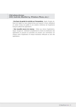 Côté plates-formes
(iOS, Android, Blackberry, Windows Phone, etc.) :

    • Une façon de garder le contrôle sur l’écosystème : Apple, Google, etc.
    fixent les règles sur leurs plates-formes pour garantir à leurs utilisateurs
    un certain niveau de qualité et une certaine cohérence de l’expérience
    lorsqu’ils utilisent les applications.
    • Une nouvelle source de revenus : Grâce aux stores d’applications,
    Apple, Google etc. maîtrisent complètement la chaîne de distribution des
    applications et peuvent se permettre de prendre une commission sur
    chaque vente d’application et chaque transaction effectuée au sein des
    applications.




                                                                                   faberNovel   •••   23
 