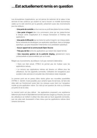 …Est actuellement remis en question


Les écosystèmes d’applications, qui ont permis de redonner de la valeur à des
services et des contenus qui avaient du mal à trouver un modèle économique
viable sur le web (dominé par la gratuité), présentent aussi des inconvénients
pour les éditeurs :
      • Une perte de contrôle sur leur service au profit des plates-formes mobiles.
      • Une perte d’argent liée à la commission prise par les plates-formes
      à chaque vente d’application et à chaque transaction à l’intérieur des
      applications.
      • Une perte d’efficacité (qui se traduit en perte d’argent), car chaque plate-
      forme nécessite de développer une application spécifique, dans un langage
      spécifique, qui peut nécessiter l’intervention d’un prestataire spécifique.
      • Aucun apport de la communauté Open Source
      • Très peu de lien entre les applications qui restent des objets fermés
      • Une mauvaise gestion de la publicité display, globalement moins
      contextualisée et personnalisée que sur le web

Malgré ces inconvénients, les éditeurs n’ont pas vraiment d’alternative :
      • Dans son état actuel, HTML5 ne permet pas de rivaliser avec les
      applications natives.
      • Le recours aux applications natives est devenu un réflexe pour les
      utilisateurs. Sur les appareils connectés, l’utilisation de navigateurs pour
      accéder à des services et consulter des informations reste marginale.

Le premier point est en passe d’être résolu grâce aux nouvelles possibilités
d’HTML 5 : bientôt, il sera possible, pour certains types de services, de faire des
sites web qui fonctionnent aussi bien (ou presque aussi bien) sur navigateur
mobile qu’une application native. Ce n’est qu’une question de mois ou d’années
(cf partie III de la note).

Le second point est plus délicat : les applications proposent une expérience
tellement plus fluide et déjà tellement ancrée dans les usages qu’il faudra, pour que
les utilisateurs se mettent à utiliser des sites web sur leurs appareils connectés,
que ces sites web réussissent à faire mieux que les applications natives dans
certains domaines.
 