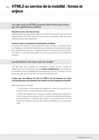 HTML5 au service de la mobilité : forces et
enjeux


Les sites web en HTML5 peuvent faire beaucoup mieux
que des applications natives

Remettre du lien entre les services
Contrairement aux applications natives, les sites web sont bien plus ouverts et
interconnectés. Il est plus facile de créer des liens complexes entre deux sites
Internet qu’entre deux applications.

S’inscrire dans un processus d’amélioration constante
Le process de mise à jour d’une application native est long, en particulier parce
qu’il implique un contrôle de l’application par l’opérateur de la plate-forme (Apple
pour l’App Store par exemple). La fréquence de leurs mises à jour est donc limitée.
À l’inverse, un site Internet peut être mis à jour aussi souvent que son éditeur le
souhaite.



La distribution des sites web sur mobile

Une des clés de la réussite des applications mobiles est leur modèle de
référencement et de distribution sur des stores d’applications. Les utilisateurs
de mobiles trouvent immédiatement les applications dont ils ont besoin sur leur
écran d’accueil, sans passer par un moteur de recherche web.

L’enjeu pour les éditeurs de sites en HTML 5 est de proposer un mode
d’accès facile pour les utilisateurs de mobiles et autres appareils connectés.

Deux pistes sont à envisager :
      • Communiquer et encourager les utilisateurs à créer des raccourcis vers
      les sites HTML sur l’écran d’accueil de leur appareil.
      • Profiter de l’apparition de « stores universels » recensant des applications
      natives mais aussi des sites en HTML. Le store universel le plus prometteur
      est certainement le Facebook App Center, qui va profiter de la force de
      frappe de Facebook avec des 900 millions d’utilisateurs et sa puissance
      virale.




                                                                                       faberNovel   •••   25
 