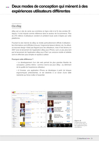 Deux modes de conception qui mènent à des
expériences utilisateurs différentes


Cas ebay

eBay est un site de vente aux enchères en ligne créé à la fin des années 90 :
depuis, il s’est imposé comme référence dans le secteur de l’e-commerce. Plus
de 270 millions d’utilisateurs vendent et achètent toute sorte d’objets par cette
plateforme.

Pourtant le site internet de eBay se révèle particulièrement difficile d’utilisation :
les informations sont difficiles à trouver, l’ergonomie laisse à désirer, etc. Au début,
ce mauvais design n’était pas flagrant pour les utilisateurs, mais il l’est devenu en
2007 avec le lancement de l’application eBay pour iPhone, suivi un peu plus tard
par le lancement de l’application eBay pour iPad. Les versions mobile et tablette
sont en effet bien plus simples et rapides à utiliser.

Pourquoi cette différence ?
      • Le développement d’un site web permet de plus grandes libertés de
      conception, parfois même - comme c’est le cas pour eBay - au détriment
      de la qualité de l’expérience utilisateur.
      • A l’inverse, une application iPhone se développe à partir de briques
      ergonomiques préexistantes, et est destinée à un écran d’une taille
      restreinte qui force à aller à l’essentiel.




                                                                                           Figure 18
                                                                                           Comparaison entre
                                                                                           le site web de ebay et
                                                                                           leur application pour
                                                                                           smartphone.




                                                                                                  faberNovel        •••   29
 