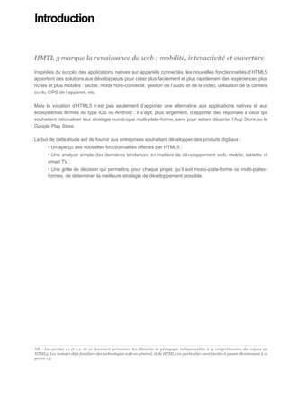 Introduction


HMTL 5 marque la renaissance du web : mobilité, interactivité et ouverture.

Inspirées du succès des applications natives sur appareils connectés, les nouvelles fonctionnalités d’HTML5
apportent des solutions aux développeurs pour créer plus facilement et plus rapidement des expériences plus
riches et plus mobiles : tactile, mode hors-connecté, gestion de l’audio et de la vidéo, utilisation de la caméra
ou du GPS de l’appareil, etc.

Mais la vocation d’HTML5 n’est pas seulement d’apporter une alternative aux applications natives et aux
écosystèmes fermés du type iOS ou Android : il s’agit, plus largement, d’apporter des réponses à ceux qui
souhaitent rationaliser leur stratégie numérique multi-plate-forme, sans pour autant déserter l’App Store ou le
Google Play Store.

Le but de cette étude est de fournir aux entreprises souhaitant développer des produits digitaux :
         • Un aperçu des nouvelles fonctionnalités offertes par HTML5 ;
         • Une analyse simple des dernières tendances en matière de développement web, mobile, tablette et
         smart TV ;
         • Une grille de décision qui permettra, pour chaque projet, qu’il soit mono-plate-forme ou multi-plates-
         formes, de déterminer la meilleure stratégie de développement possible.




................................................................................................................................................................. ...........
NB : Les parties 1.1 et 1.2. de ce document présentent les éléments de pédagogie indispensables à la compréhension des enjeux du
HTML5. Les lecteurs déjà familiers des technologies web en général, et de HTML5 en particulier, sont invités à passer directement à la
partie 1.3.
 