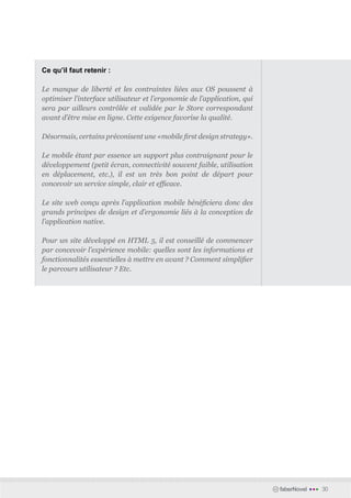 Ce qu’il faut retenir :

Le manque de liberté et les contraintes liées aux OS poussent à
optimiser l’interface utilisateur et l’ergonomie de l’application, qui
sera par ailleurs contrôlée et validée par le Store correspondant
avant d’être mise en ligne. Cette exigence favorise la qualité.

Désormais, certains préconisent une «mobile first design strategy».

Le mobile étant par essence un support plus contraignant pour le
développement (petit écran, connectivité souvent faible, utilisation
en déplacement, etc.), il est un très bon point de départ pour
concevoir un service simple, clair et efficace.

Le site web conçu après l’application mobile bénéficiera donc des
grands principes de design et d’ergonomie liés à la conception de
l’application native.

Pour un site développé en HTML 5, il est conseillé de commencer
par concevoir l’expérience mobile: quelles sont les informations et
fonctionnalités essentielles à mettre en avant ? Comment simplifier
le parcours utilisateur ? Etc.




                                                                         faberNovel   •••   30
 