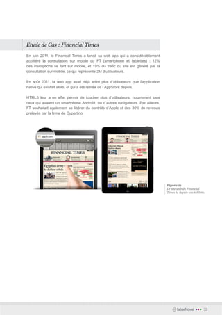 Etude de Cas : Financial Times

En juin 2011, le Financial Times a lancé sa web app qui a considérablement
accéléré la consultation sur mobile du FT (smartphone et tablettes) : 12%
des inscriptions se font sur mobile, et 19% du trafic du site est généré par la
consultation sur mobile, ce qui représente 2M d’utilisateurs.

En août 2011, la web app avait déjà attiré plus d’utilisateurs que l’application
native qui existait alors, et qui a été retirée de l’AppStore depuis.

HTML5 leur a en effet permis de toucher plus d’utilisateurs, notamment tous
ceux qui avaient un smartphone Androïd, ou d’autres navigateurs. Par ailleurs,
FT souhaitait également se libérer du contrôle d’Apple et des 30% de revenus
prélevés par la firme de Cupertino.




                                                                                   Figure 21
                                                                                   Le site web du Financial
                                                                                   Times lu depuis une tablette.




                                                                                          faberNovel    •••   33
 