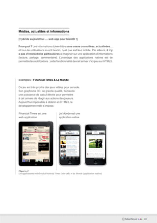 Médias, actualités et informations

[Hybride aujourd’hui … web app pour bientôt !]

Pourquoi ? Les informations doivent être sans cesse consultées, actualisées…
et tous les utilisateurs en ont besoin, quel que soit leur mobile. Par ailleurs, il n’y
a pas d’interactions particulières à imaginer sur une application d’informations
(lecture, partage, commentaire). L’avantage des applications natives est de
permettre les notifications : cette fonctionnalité devrait arriver d’ici peu sur HTML5.




Exemples : Financial Times & Le Monde

Ce jeu est très proche des jeux vidéos pour console.
Son graphisme 3D, de grande qualité, demande
une puissance de calcul élevée pour permettre
à cet univers de réagir aux actions des joueurs.
Aujourd’hui impossible à obtenir en HTML5, le
développement natif s’impose.

Financial Times est une                   Le Monde est une
web application                           application native




Figure 27
Les applications mobiles du Financial Times (site web) et du Monde (application native).




                                                                                           faberNovel   •••   40
 
