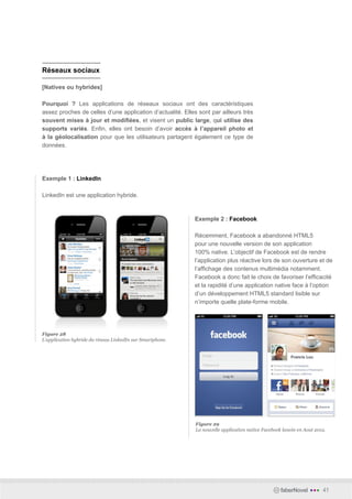 Réseaux sociaux

[Natives ou hybrides]

Pourquoi ? Les applications de réseaux sociaux ont des caractéristiques
assez proches de celles d’une application d’actualité. Elles sont par ailleurs très
souvent mises à jour et modifiées, et visent un public large, qui utilise des
supports variés. Enfin, elles ont besoin d’avoir accès à l’appareil photo et
à la géolocalisation pour que les utilisateurs partagent également ce type de
données.




Exemple 1 : LinkedIn

LinkedIn est une application hybride.



                                                            Exemple 2 : Facebook

                                                            Récemment, Facebook a abandonné HTML5
                                                            pour une nouvelle version de son application
                                                            100% native. L’objectif de Facebook est de rendre
                                                            l’application plus réactive lors de son ouverture et de
                                                            l’affichage des contenus multimédia notamment.
                                                            Facebook a donc fait le choix de favoriser l’efficacité
                                                            et la rapidité d’une application native face à l’option
                                                            d’un développement HTML5 standard lisible sur
                                                            n’importe quelle plate-forme mobile.




Figure 28
L’application hybride du réseau LinkedIn sur Smartphone.




                                                            Figure 29
                                                            La nouvelle application native Facebook lancée en Aout 2012.




                                                                                                   faberNovel   •••   41
 