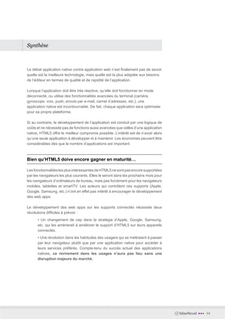 Synthèse



Le débat application native contre application web n’est finalement pas de savoir
quelle est la meilleure technologie, mais quelle est la plus adaptée aux besoins
de l’éditeur en termes de qualité et de rapidité de l’application.  

Lorsque l’application doit être très réactive, qu’elle doit fonctionner en mode
déconnecté, ou utilise des fonctionnalités avancées du terminal (caméra,
gyroscope, voix, push, envois par e-mail, carnet d’adresses, etc.), une
application native est incontournable. De fait, chaque application sera optimisée
pour sa propre plateforme.

Si au contraire, le développement de l’application est conduit par une logique de
coûts et ne nécessite pas de fonctions aussi avancées que celles d’une application
native, HTML5 offre le meilleur compromis possible. L’intérêt est de n’avoir alors
qu’une seule application à développer et à maintenir. Les économies peuvent être
considérables dès que le nombre d’applications est important.



Bien qu’HTML5 doive encore gagner en maturité…

Les fonctionnalités les plus intéressantes de HTML5 ne sont pas encore supportées
par les navigateurs les plus courants. Elles le seront dans les prochains mois pour
les navigateurs d’ordinateurs de bureau, mais pas forcément pour les navigateurs
mobiles, tablettes et smartTV. Les acteurs qui contrôlent ces supports (Apple,
Google, Samsung, etc.) n’ont en effet pas intérêt à encourager le développement
des web apps.

Le développement des web apps sur les supports connectés nécessite deux
révolutions difficiles à prévoir :
      • Un changement de cap dans la stratégie d’Apple, Google, Samsung,
      etc. qui les amènerait à améliorer le support d’HTML5 sur leurs appareils
      connectés.
      • Une révolution dans les habitudes des usagers qui se mettraient à passer
      par leur navigateur plutôt que par une application native pour accéder à
      leurs services préférés. Compte-tenu du succès actuel des applications
      natives, ce revirement dans les usages n’aura pas lieu sans une
      disruption majeure du marché.




                                                                                      faberNovel   •••   44
 