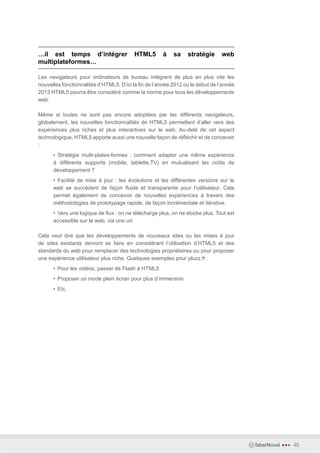 …il est temps d’intégrer                  HTML5       à    sa    stratégie      web
multiplateformes…

Les navigateurs pour ordinateurs de bureau intègrent de plus en plus vite les
nouvelles fonctionnalités d’HTML5. D’ici la fin de l’année 2012 ou le début de l’année
2013 HTML5 pourra être considéré comme la norme pour tous les développements
web.

Même si toutes ne sont pas encore adoptées par les différents navigateurs,
globalement, les nouvelles fonctionnalités de HTML5 permettent d’aller vers des
expériences plus riches et plus interactives sur le web. Au-delà de cet aspect
technologique, HTML5 apporte aussi une nouvelle façon de réfléchir et de concevoir
:
      • Stratégie multi-plates-formes : comment adapter une même expérience
      à différents supports (mobile, tablette,TV) en mutualisant les coûts de
      développement ?
      • Facilité de mise à jour : les évolutions et les différentes versions sur le
      web se succèdent de façon fluide et transparente pour l’utilisateur. Cela
      permet également de concevoir de nouvelles expériences à travers des
      méthodologies de prototypage rapide, de façon incrémentale et itérative.
      •	 Vers une logique de flux : on ne télécharge plus, on ne stocke plus. Tout est
      accessible sur le web, via une url.

Cela veut dire que les développements de nouveaux sites ou les mises à jour
de sites existants devront se faire en considérant l’utilisation d’HTML5 et des
standards du web pour remplacer des technologies propriétaires ou pour proposer
une expérience utilisateur plus riche. Quelques exemples pour pluzz.fr :
      •	 Pour les vidéos, passer de Flash à HTML5
      •	 Proposer un mode plein écran pour plus d’immersion
      •	 Etc.




                                                                                         faberNovel   •••   45
 