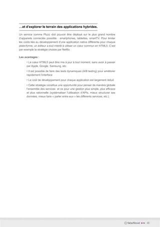…et d’explorer le terrain des applications hybrides.

Un service comme Pluzz doit pouvoir être déployé sur le plus grand nombre
d’appareils connectés possible : smartphones, tablettes, smartTV. Pour limiter
les coûts liés au développement d’une application native différente pour chaque
plate-forme, un éditeur a tout intérêt à utiliser un cœur commun en HTML5. C’est
par exemple la stratégie choisie par Netflix.

Les avantages :
      • Le cœur HTML5 peut être mis à jour à tout moment, sans avoir à passer
      par Apple, Google, Samsung, etc.
      • Il est possible de faire des tests dynamiques (A/B testing) pour améliorer
      rapidement l’interface
      • Le coût de développement pour chaque application est largement réduit
      • Cette stratégie constitue une opportunité pour penser de manière globale
      l’ensemble des services et ce pour une gestion plus simple, plus efficace
      et plus rationnelle (systématiser l’utilisation d’APIs, mieux structurer ses
      données, mieux faire « parler entre eux » les différents services, etc.).




                                                                                     faberNovel   •••   46
 
