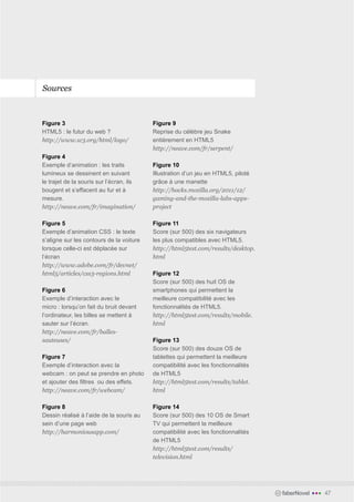 Sources



Figure 3                                  Figure 9
HTML5 : le futur du web ?                 Reprise du célèbre jeu Snake
http://www.w3.org/html/logo/              entièrement en HTML5
                                          http://neave.com/fr/serpent/
Figure 4
Exemple d’animation : les traits          Figure 10
lumineux se dessinent en suivant          Illustration d’un jeu en HTML5, piloté
le trajet de la souris sur l’écran, ils   grâce à une manette
bougent et s’effacent au fur et à         http://hacks.mozilla.org/2011/12/
mesure.                                   gaming-and-the-mozilla-labs-apps-
http://neave.com/fr/imagination/          project

Figure 5                                  Figure 11
Exemple d’animation CSS : le texte        Score (sur 500) des six navigateurs
s’aligne sur les contours de la voiture   les plus compatibles avec HTML5.
lorsque celle-ci est déplacée sur         http://html5test.com/results/desktop.
l’écran                                   html
http://www.adobe.com/fr/devnet/
html5/articles/css3-regions.html          Figure 12
                                          Score (sur 500) des huit OS de
Figure 6                                  smartphones qui permettent la
Exemple d’interaction avec le             meilleure compatibilité avec les
micro : lorsqu’on fait du bruit devant    fonctionnalités de HTML5.
l’ordinateur, les billes se mettent à     http://html5test.com/results/mobile.
sauter sur l’écran.                       html
http://neave.com/fr/balles-
sauteuses/                                Figure 13
                                          Score (sur 500) des douze OS de
Figure 7                                  tablettes qui permettent la meilleure
Exemple d’interaction avec la             compatibilité avec les fonctionnalités
webcam : on peut se prendre en photo      de HTML5
et ajouter des filtres ou des effets.     http://html5test.com/results/tablet.
http://neave.com/fr/webcam/               html

Figure 8                                  Figure 14
Dessin réalisé à l’aide de la souris au   Score (sur 500) des 10 OS de Smart
sein d’une page web                       TV qui permettent la meilleure
http://harmoniousapp.com/                 compatibilité avec les fonctionnalités
                                          de HTML5
                                          http://html5test.com/results/
                                          television.html




                                                                                   faberNovel   •••   47
 