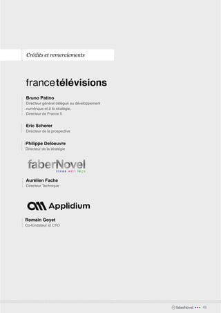 Crédits et remerciements




Bruno Patino
Directeur général délégué au développement
numérique et à la stratégie,
Directeur de France 5


Eric Scherer
Directeur de la prospective


Philippe Deloeuvre
Directeur de la stratégie




Aurélien Fache
Directeur Technique




Romain Goyet
Co-fondateur et CTO




                                             faberNovel   •••   49
 