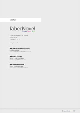 Contact




17 rue du Faubourg du Temple
75010 Paris
+33 1 42 72 20 04

www.fabernovel.com




Marie-Caroline Lanfranchi
Project Director
marie-caroline.lanfranchi@fabernovel.com



Maxime Coupez
Senior Project Manager
maxime.coupez@fabernovel.com



Marguerite Meunier
Junior Project Manager
marguerite.meunier@fabernovel.com




                                           faberNovel   •••   50
 