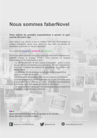 Nous sommes faberNovel
Nous aidons les grandes organisations à penser et agir
comme des start-ups.

Nous aidons nos clients à tirer le meilleur parti des technologies et
usages émergents. Nous nous attaquons aux défis de demain et
travaillons à produire un impact significatif.

Nous sommes designers, analystes, et ingénieurs.

Fort d’une solide expertise de la conception et réalisation d’expériences
digitales utilisant le langage HTML5, nous sommes en mesure
d’accompagner les organisations dans :
      • Le développement de leur culture d’innovation   grâce à notre
      équipe dédiée à la formation et au coaching : formats d’immersion,
      animation d’ateliers sur-mesure et programme d’ouverture vers
      l’écosystème
      • La définition d’une stratégie numérique multi-plates-formes
      claire et centrée sur le client
      • La conception de produits, services ou expérience innovants
      • L’accompagnement pour la réalisation de projets innovants avec
      la possibilité d’une offre clé en main : sélection de prestataires
      techniques, suivi des développements et lancement
      • Le développement de projets transmédias avec la conception et
      réalisation d’expériences multicanal.




•••
Nous transformons les idées en projets et en succès.
Nous faisons vivre l’innovation.



     facebook.com/faberNovel              @faberNovel               www.fabernovel.com
 