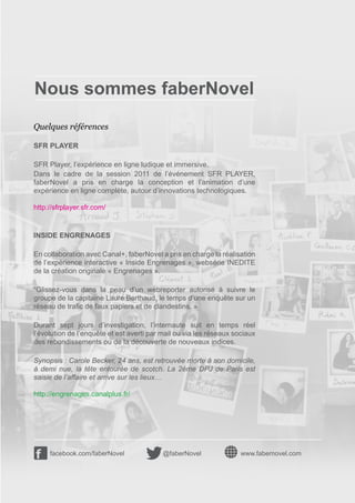 Nous sommes faberNovel
Quelques références

SFR PLAYER

SFR Player, l’expérience en ligne ludique et immersive.
Dans le cadre de la session 2011 de l’événement SFR PLAYER,
faberNovel a pris en charge la conception et l’animation d’une
expérience en ligne complète, autour d’innovations technologiques.

http://sfrplayer.sfr.com/


INSIDE ENGRENAGES

En collaboration avec Canal+, faberNovel a pris en charge la réalisation
de l’expérience interactive « Inside Engrenages », websérie INEDITE
de la création originale « Engrenages ».

“Glissez-vous dans la peau d’un webreporter autorisé à suivre le
groupe de la capitaine Laure Berthaud, le temps d’une enquête sur un
réseau de trafic de faux papiers et de clandestins. »

Durant sept jours d’investigation, l’internaute suit en temps réel
l’évolution de l’enquête et est averti par mail ou via les réseaux sociaux
des rebondissements ou de la découverte de nouveaux indices.

Synopsis : Carole Becker, 24 ans, est retrouvée morte à son domicile,
à demi nue, la tête entourée de scotch. La 2ème DPJ de Paris est
saisie de l’affaire et arrive sur les lieux…

http://engrenages.canalplus.fr/




     facebook.com/faberNovel               @faberNovel               www.fabernovel.com
 