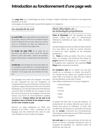 Introduction au fonctionnement d’une page web


Une page web est un assemblage de textes, d’images, d’objets multimédia, de fichiers et de programmes
dispersés sur le web.
Les langages de programmation peuvent être séparés en 2 catégories :


Les standards du web                                    Flash, Silverlight, etc. =
                                                        les technologies propriétaires
                                                        Flash et Silverlight sont des langages de script
Le code HTML de la page définit tous les éléments       souvent utilisés pour gérer le comportement
de la page, indique où les trouver et décrit la façon   d’éléments multimédia de types vidéo, animation,
dont ils s’agencent les uns par rapport aux autres.     objet 3D, etc.
C’est le constituant de base qui détermine la
structure de la plupart des pages web.                  Ces technologies sont très normées car elles émanent
                                                        d’un seul éditeur qui dicte les normes d’écriture
La feuille de style CSS de la page est un               et fournit les outils capables de les interpréter
document qui définit le rendu visuel de chaque          parfaitement.
élément: police des textes, couleur des fenêtres,       Ex : Flash est édité par Adobe. Pour lire un script
largeur des bordures, emplacement des éléments,         Flash, un navigateur doit forcément être équipé du
etc.                                                    plug-in (élément de logiciel qui se « branche » sur
                                                        le navigateur pour augmenter ses capacités) Flash
JavaScript est le langage de script exécutable par      Player édité uniquement par Adobe.
un navigateur le plus répandu. C’est généralement
JavaScript qui gère le comportement des différents      Un navigateur web est un logiciel (qui peut être
“boutons” d’une page web, des champs de texte,          installé sur un ordinateur, un mobile, une smartTV,
etc.                                                    une console de jeux vidéos, etc.) capable de lire le
                                                        code HTML et la feuille de style CSS pour afficher
Ces langages font partie des langages «de base»         tous les éléments du site web à l’écran.
du web, supportés par tous les navigateurs. Ils         Vous utilisez certainement l’un de ces navigateurs :
n’appartiennent à aucune entreprise et évoluent donc          • Internet Explorer
au gré des usages et des besoins de la communauté de
                                                              • Firefox
développeurs. Ce sont des organismes internationaux
comme le W3C et l’ECMA qui sont chargés de fixer              • Chrome
les normes d’écriture de ces langages et de les faire         • Safari
évoluer, sous forme de recommandations publiées
                                                              • Opera
régulièrement. Chaque éditeur de site web et de
navigateur web a la liberté de les adopter ou pas,
                                                        La plupart des sites web ne sont pas statiques : le
et d’en créer d’autres ou pas.
                                                        comportement de certains éléments peut varier en
                                                        fonction des actions de l’utilisateur. La façon dont
Souvent, on parle simplement de HTML pour
                                                        ces éléments dynamiques se comportent est décrite
désigner le trio HTML + CSS + JavaScript car ces
                                                        par des scripts, c’est-à-dire des mini-programmes
langages sont très intimement liés. Dans la suite,
                                                        informatiques insérés dans le code HTML et exécutés
nous adopterons aussi cet abus de langage.
                                                        directement dans le navigateur.

                                                        Une web app est un type particulier de site web qui
                                                        fournit un service accessible directement dans le
                                                        navigateur de l’utilisateur. Ex : webmail, moteur de
                                                        recherche, wiki, blog, etc.
 