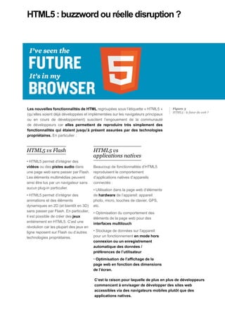 HTML5 : buzzword ou réelle disruption ?




Les nouvelles fonctionnalités de HTML regroupées sous l’étiquette « HTML5 »          Figure 3
                                                                                     HTML5 : le futur du web ?
(qu’elles soient déjà développées et implémentées sur les navigateurs principaux
ou en cours de développement) suscitent l’engouement de la communauté
de développeurs car elles permettent de reproduire très simplement des
fonctionnalités qui étaient jusqu’à présent assurées par des technologies
propriétaires. En particulier :



HTML5 vs Flash                           HTML5 vs
                                         applications natives
• HTML5 permet d’intégrer des
vidéos ou des pistes audio dans          Beaucoup de fonctionnalités d’HTML5
une page web sans passer par Flash.      reproduisent le comportement
Les éléments multimédias peuvent         d’applications natives d’appareils
ainsi être lus par un navigateur sans    connectés :
aucun plug-in particulier.               • Utilisation dans la page web d’éléments
• HTML5 permet d’intégrer des            de hardware de l’appareil: appareil
animations et des éléments               photo, micro, touches de clavier, GPS,
dynamiques en 2D (et bientôt en 3D)      etc.
sans passer par Flash. En particulier,   • Optimisation du comportement des
il est possible de créer des jeux        éléments de la page web pour des
entièrement en HTML5. C’est une          interfaces multitouch
révolution car les plupart des jeux en
ligne reposent sur Flash ou d’autres     • Stockage de données sur l’appareil
technologies propriétaires.              pour un fonctionnement en mode hors
                                         connexion ou un enregistrement
                                         automatique des données /
                                         préférences de l’utilisateur
                                         • Optimisation de l’affichage de la
                                         page web en fonction des dimensions
                                         de l’écran.

                                         C’est la raison pour laquelle de plus en plus de développeurs
                                         commencent à envisager de développer des sites web
                                         accessibles via des navigateurs mobiles plutôt que des
                                         applications natives.
 