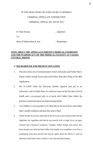 IN THE HIGH COURT OF JUDICATURE AT BOMBAY
CRIMINAL APPELLATE JURISDICTION
CRIMINAL APPEAL NO. 444 OF 2021
Fr. Stan Swamy …Appellant
V/s.
State of Maharashtra & Anr. …Respondent
NOTE ABOUT THE APPELLANT PRESENT MEDICAL CONDITION
AND THE INADEQUACY OF THE MEDICAL FACILITY AT TALOJA
CENTRAL PRISON
A. BACKGROUND AND PRESENT SITUATION
1. The note arises out of communication which Advocates and Father Stan’s
friend, Father Joseph Xavier had with Father Stan after filing of the Bail
Application.
2. On 15.5.2021 when the Advocate Kritika Agarwal had put in an
Advocate’s call to Father Stan, he could not come on the line due to his ill
health and a co-accused who is in touch with Father Stan within the
premises mentioned about his deteriorating health.
3. An Affidavit is not possible to be filed due to the lock down and Father
Stan’s health condition and thus this note is filed.
4. Father Joseph Xavier has stated that in the last conversation that he had with the
Appellant, the Appellant said that he was unwell with a cough, fever, an upset
stomach and a feeling of weakness / fragility. Father Joseph, who knows him
from decades has informed that Father Stan hardly ever complains even if he is
undergoing acute pain and the fact that he spoke about his illness is itself an
indication that Father Stan’s health is very bad and deteriorating.
1
 