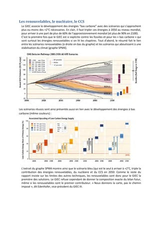 Les renouvelables, le nucléaire, le CCS
Le GIEC associe le développement des énergies “bas carbone” avec des scénarios qui s’approchent
plus ou moins des +2°C nécessaires. En clair, il faut tripler ces énergies à 2050 au niveau mondial,
pour arriver à une part de plus de 60% de l’approvisionnement mondial (et plus de 90% en 2100).
C’est la première fois que le GIEC est si explicite contre les fossiles et pour les « bas carbone » qui
sont surtout les énergies renouvelables si on lit les chapitres. Tout d’abord, le résumé fait le lien
entre les scénarios renouvelables (à droite en bas du graphe) et les scénarios qui aboutissent à une
stabilisation du climat (graphe SPM4).
Les scénarios réussis sont ainsi présentés aussi en lien avec le développement des énergies à bas
carbone (même couleurs) :
L’extrait du graphe SPM4 montre ainsi que le scénario bleu (qui est le seul à arriver à +2°C, triple la
contribution des énergies renouvelables, du nucléaire et du CCS en 2050. Comme le reste du
rapport insiste sur les limites des autres techniques, les renouvelables sont donc pour le GIEC la
première des solutions. Le GIEC refuse cependant de donner la composition exacte du bilan futur,
même si les renouvelables sont le premier contributeur. « Nous donnons la carte, pas le chemin
imposé », dit Edenhofer, vice-président du GIEC III.
 