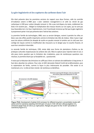 La géo-ingénierie et les captures du carbone dans l’air
Elle était présente dans les premières versions du rapport sous deux formes, celle du contrôle
d’irradiation solaire (« SRM pour « solar radiation management ») et celle du retrait de gaz
carbonique (« CDR pour carbon dioxyde removal »). Elle a pas mal disparu du texte, visiblement les
états n’en veulent pas…. Malgré la multiplication des travaux récents sur ces sujets, qui ne sont pas
tous favorables loin s’en faut. Explicitement, c’est l’incertitude immense qui fait que la géo-ingénierie
à proprement parler n’est pas présente dans l’attirail des solutions.
La première famille de technologies, SRM, sous sa version bénigne, revient à peindre les villes en
blanc avec des effets positifs importants comme la limitation des ilôts de chaleur. Mais il peut s’agir
aussi de volcans artificiels (le dioxyde de soufre en poudre renvoie la lumière vers le ciel) avec leur
cortège de risques comme la modification des moussons ou le danger pour la couche d’ozone, et
aussi leur caractère irréversible.
La seconde famille de techniques, CDR, existe déjà sous forme de plantations d’arbres ou de
pratiques culturales respectueuses du carbone des sols. Mais la capture pour injection dans le sol, si
elle pose moins question que la limitation des irradiations, pose de nombreuses questions non
résolues, la première étant que sa faisabilité est… questionnée.
Il reste que la réduction des émissions ne suffit pas à faire un scénario de stabilisation à long terme. Il
faut donc absorber du carbone. Pour cela, le GIEC demande d’abord l’arrêt de la déforestation, puis
la replantation de forêts, comme la façon la plus intéressante de procéder. Elle existe ici et
maintenant, et a –si elle est bien menée- de nombreux co-bénéfices.
 
