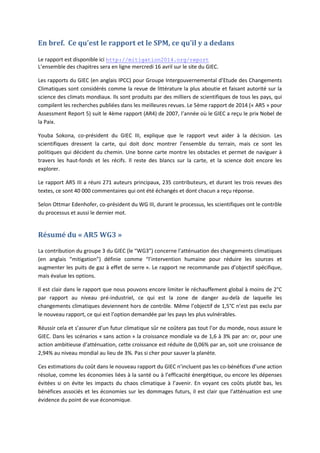 En bref. Ce qu’est le rapport et le SPM, ce qu’il y a dedans
Le rapport est disponible ici http://mitigation2014.org/report
L’ensemble des chapitres sera en ligne mercredi 16 avril sur le site du GIEC.
Les rapports du GIEC (en anglais IPCC) pour Groupe Intergouvernemental d’Etude des Changements
Climatiques sont considérés comme la revue de littérature la plus aboutie et faisant autorité sur la
science des climats mondiaux. Ils sont produits par des milliers de scientifiques de tous les pays, qui
compilent les recherches publiées dans les meilleures revues. Le 5ème rapport de 2014 (« AR5 » pour
Assessment Report 5) suit le 4ème rapport (AR4) de 2007, l’année où le GIEC a reçu le prix Nobel de
la Paix.
Youba Sokona, co-président du GIEC III, explique que le rapport veut aider à la décision. Les
scientifiques dressent la carte, qui doit donc montrer l’ensemble du terrain, mais ce sont les
politiques qui décident du chemin. Une bonne carte montre les obstacles et permet de naviguer à
travers les haut-fonds et les récifs. Il reste des blancs sur la carte, et la science doit encore les
explorer.
Le rapport AR5 III a réuni 271 auteurs principaux, 235 contributeurs, et durant les trois revues des
textes, ce sont 40 000 commentaires qui ont été échangés et dont chacun a reçu réponse.
Selon Ottmar Edenhofer, co-président du WG III, durant le processus, les scientifiques ont le contrôle
du processus et aussi le dernier mot.
Résumé du « AR5 WG3 »
La contribution du groupe 3 du GIEC (le “WG3”) concerne l’atténuation des changements climatiques
(en anglais “mitigation”) définie comme “l’intervention humaine pour réduire les sources et
augmenter les puits de gaz à effet de serre ». Le rapport ne recommande pas d’objectif spécifique,
mais évalue les options.
Il est clair dans le rapport que nous pouvons encore limiter le réchauffement global à moins de 2°C
par rapport au niveau pré-industriel, ce qui est la zone de danger au-delà de laquelle les
changements climatiques deviennent hors de contrôle. Même l’objectif de 1,5°C n’est pas exclu par
le nouveau rapport, ce qui est l’option demandée par les pays les plus vulnérables.
Réussir cela et s’assurer d’un futur climatique sûr ne coûtera pas tout l’or du monde, nous assure le
GIEC. Dans les scénarios « sans action » la croissance mondiale va de 1,6 à 3% par an: or, pour une
action ambitieuse d’atténuation, cette croissance est réduite de 0,06% par an, soit une croissance de
2,94% au niveau mondial au lieu de 3%. Pas si cher pour sauver la planète.
Ces estimations du coût dans le nouveau rapport du GIEC n’incluent pas les co-bénéfices d’une action
résolue, comme les économies liées à la santé ou à l’efficacité énergétique, ou encore les dépenses
évitées si on évite les impacts du chaos climatique à l’avenir. En voyant ces coûts plutôt bas, les
bénéfices associés et les économies sur les dommages futurs, il est clair que l’atténuation est une
évidence du point de vue économique.
 
