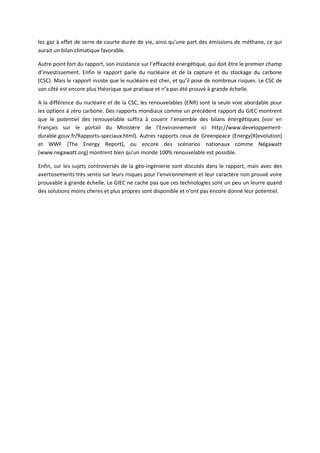 les gaz à effet de serre de courte durée de vie, ainsi qu’une part des émissions de méthane, ce qui
aurait un bilan climatique favorable.
Autre point fort du rapport, son insistance sur l’efficacité énergétique, qui doit être le premier champ
d’investissement. Enfin le rapport parle du nucléaire et de la capture et du stockage du carbone
(CSC). Mais le rapport insiste que le nucléaire est cher, et qu’il pose de nombreux risques. Le CSC de
son côté est encore plus théorique que pratique et n’a pas été prouvé à grande échelle.
A la différence du nucléaire et de la CSC, les renouvelables (ENR) sont la seule voie abordable pour
les options à zéro carbone. Des rapports mondiaux comme un précédent rapport du GIEC montrent
que le potentiel des renouvelable suffira à couvrir l’ensemble des bilans énergétiques (voir en
Français sur le portail du Ministère de l’Environnement ici http://www.developpement-
durable.gouv.fr/Rapports-speciaux.html). Autres rapports ceux de Greenpeace (Energy[R]evolution)
et WWF (The Energy Report), ou encore des scénarios nationaux comme Négawatt
(www.negawatt.org) montrent bien qu’un monde 100% renouvelable est possible.
Enfin, sur les sujets controversés de la géo-ingénierie sont discutés dans le rapport, mais avec des
avertissements très sentis sur leurs risques pour l’environnement et leur caractère non prouvé voire
prouvable à grande échelle. Le GIEC ne cache pas que ces technologies sont un peu un leurre quand
des solutions moins cheres et plus propres sont disponible et n’ont pas encore donné leur potentiel.
 