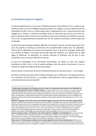 Le résumé n’est pas le rapport
Le résumé publié dimanche 13 avril est un SPM (Summary for Policy Makers). C’est un objet un peu
hybride, puisque ce sont les délégués des gouvernements qui rédigent sa version définitive avec les
scientifiques du GIEC. Cela a un intérêt majeur dans la négociation qui suit : les gouvernements sont
engagés par le contenu, ils assistent aux débats finaux et voient bien que tout ce qui est écrit est
pesé et évalué pour bien s’assurer que l’ensemble se trouve dans la littérature scientifique reconnue.
Par la suite, ces gouvernements ne peuvent pas nier ces contenus consensuels, même lorsque cela
les dérange.
Ce document pose cependant quelques difficultés. D’une part le résumé n’est pas toujours très clair,
avec des graphes et schémas pas forcément très compréhensibles mêmes pour les spécialistes.
D’autre part, la déperdition du contenu est importante. Ainsi, le résumé de 33 pages, publié après
une semaine de débats, n’est parfois qu’une pâle copie des chapitres, qui s’étalent eux sur 1500
pages et références. En particulier, les sciences humaines et politiques sont de plus en plus
concernées, et ceci n’est pas reflété dans le résumé.
En gros, les technologies et les instruments économiques, qui étaient au cœur des rapports
précédents du GIEC, sont là. C’est la volonté politique, celle des acteurs économique et aussi la
volonté de changer de modes de vie qui pose question.
Dans le résumé, la Convention de Rio et le Protocole de Kyoto sont résumés chacun… en trois lignes.
De même, les points essentiels comme l’équité climatique, qui va déterminer si les pays pourront ou
non s’entendre, est aussi résumé… en cinq lignes. Cette partie très riche du rapport devient un peu
un festival de truismes ou de banalités1
:
1
Sustainable development and equity provide a basis for assessing climate policies and highlight the
need for addressing the risks of climate change.3 Limiting the effects of climate change is necessary to achieve
sustainable development and equity, including poverty eradication. At the same time, some mitigation efforts could
undermine action on the right to promote sustainable development, and on the achievement of poverty eradication and
equity. Consequently, a comprehensive assessment of climate policies involves going beyond a focus on mitigation and
adaptation policies alone to examine development pathways more broadly, along with their determinants. [4.2, 4.3, 4.4,
4.5, 4.6, 4.8]
Effective mitigation will not be achieved if individual agents advance their own interests independently.
Climate change has the characteristics of a collective action problem at the global scale, because most greenhouse gases
(GHGs) accumulate over time and mix globally, and emissions by any agent (e.g., individual, community, company, country)
affect other agents.4 International cooperation is therefore required to effectively mitigate GHG emissions and address
other climate change issues [1.2.4, 2.6.4, 3.1, 4.2, 13.2, 13.3]. Furthermore, research and development in support of
mitigation creates knowledge spillovers. International cooperation can play a constructive role in the development,
diffusion and transfer of knowledge and environmentally sound technologies [1.4.4, 3.11.6, 11.8, 13.9, 14.4.3].
Issues of equity, justice, and fairness arise with respect to mitigation and adaptation.5 Countries’ past and
future contributions to the accumulation of GHGs in the atmosphere are different, and countries also face varying
challenges and circumstances, and have different capacities to address mitigation and adaptation. The evidence suggests
that outcomes seen as equitable can lead to more effective cooperation. [3.10, 4.2.2, 4.6.2]
Many areas of climate policy‐making involve value judgements and ethical considerations. These areas
range from the question of how much mitigation is needed to prevent dangerous interference with the climate system to
choices among specific policies for mitigation or adaptation [3.1, 3.2]. Social, economic and ethical analyses may be used to
 