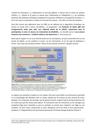 L’équité est nécessaire […]; l’atténuation ne sera pas efficace si chacun met en avant ses propres
intérêts […] ; l’équité et la justice se posent pour l’atténuation et l’adaptation […] ; de nombreux
domaines des politiques climatiques impliquent les questions d’éthique ou de jugement de valeur […].
On le voit, pour ces questions cruciales on n’est pas très avancé… sans aller voir dans les chapitres.
Peut être encore plus déprimant pour les ONG ou les vétérans de la négociation climatique, les
lessons du passé sont à peine considérées : La proposition « Le Protocole de Kyoto offre des
enseignements utiles pour aller vers l’objectif ultime de la CNUCC, notamment pour la
participation, la mise en œuvre, les mécanismes de flexibilité… ne recueille qu’un maigre preuve
moyenne, bas consensus (« medium evidence, low agreement »). Tout ça pour ça…
Reste que le rapport 5 si on va au fond du texte vers les 16 chapitres, est pour la première fois un vrai
terrain de débats, sur les coalitions à mener, sur les instruments, et sur les type de politiques à
mener. Faut-il des accords décentralisés ? Munis d’une autorité commune ? (graphe suivant)
Le rapport, par exemple le chapitre sur les risques, fait aussi la part belle à une discussion essentielle
sur la psychologie des décideurs face au risque, étayée par les travaux les plus récents de socio-
politique. On comprend, par exemple, que les gouvernements n’agiront jamais de façon décisive s’ils
ne croient pas que leur action peut aboutir. Ils contrastent avec les entreprises ou les ménages, qui
acceptent d’agir pour l’exemple ou pour le symbole, ou encore pour respecter une règle ou une
incitation. De quoi mieux comprendre la vision divergente entre les états et leurs gouvernants…
[chapitre 2 « Integrated Risk and Uncertainty Assessment of Climate Change Response Policies”]
inform value judgements and may take into account values of various sorts, including human wellbeing, cultural values and
non‐human values. [3.4, 3.10]
 