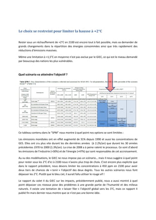 Le choix se restreint pour limiter la hausse à +2°C
Rester sous un réchauffement de +2°C en 2100 est encore tout à fait possible, mais va demander de
grands changements dans la répartition des énergies consommées ainsi que très rapidement des
réductions d’émissions massives.
Même une limitation à +1,5°C en moyenne n’est pas exclue par le GIEC, ce qui est le niveau demandé
par beaucoup des nations les plus vulnérables.
Quel scénario va atteindre l’objectif ?
Ce tableau contenu dans le “SPM” nous montre à quel point nos options se sont limitées :
Les émissions mondiales ont en effet augmenté de 31% depuis 1990 et aussi les concentrations de
GES. Elles ont cru plus vite durant les dix dernières années (à 2.2%/an) que durant les 30 années
précédentes 1970 to 2000 (1.3%/an). La crise de 2008 a à peine ralenti le processus. Ce sont d’abord
les émissions de l’industrie (+30%) et de l’énergie (+47%) qui sont responsables de cet accroissement.
Au vu des modélisations, le GIEC ne nous impose pas un scénario… mais il nous suggère à quel point
pour rester sous les 2°C d’ici à 2100 nous n’avons plus trop de choix. C’est encore plus explicite que
dans le rapport précédent, nous devons limiter les concentrations à 450 ppm en 2100 pour avoir
deux tiers de chances de « tenir » l’objectif des deux degrés. Tous les autres scénarios nous font
dépasser les 2°C. Plutôt que le bleu ciel, il aurait fallu utiliser le rouge vif !
Le rapport du volet II du GIEC sur les impacts, précédemment publié, nous a aussi montré à quel
point dépasser ces niveaux pose des problèmes à une grande partie de l’humanité et des milieux
naturels. Il existe une tentation de « laisser filer » l’objectif global vers les 3°C, mais ce rapport II
publié fin mars dernier nous montre que ce n’est pas une bonne idée.
 