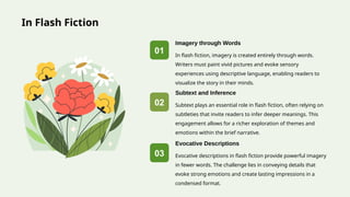 In Flash Fiction
01
02
03
In flash fiction, imagery is created entirely through words.
Writers must paint vivid pictures and evoke sensory
experiences using descriptive language, enabling readers to
visualize the story in their minds.
Imagery through Words
Subtext plays an essential role in flash fiction, often relying on
subtleties that invite readers to infer deeper meanings. This
engagement allows for a richer exploration of themes and
emotions within the brief narrative.
Subtext and Inference
Evocative descriptions in flash fiction provide powerful imagery
in fewer words. The challenge lies in conveying details that
evoke strong emotions and create lasting impressions in a
condensed format.
Evocative Descriptions
 