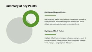 Summary of Key Points
Key highlights of graphic fiction include its innovative use of visuals to
convey narratives, the seamless integration of art and text, and its
ability to address complex themes in an accessible format.
Highlights of Graphic Fiction
Highlights of flash fiction encompass its focus on brevity, the power of
concise storytelling, and the emotional depth achievable in just a few
words, making it a compelling form of literature.
Highlights of Flash Fiction
 