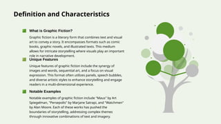 Definition and Characteristics
Graphic fiction is a literary form that combines text and visual
art to convey a story. It encompasses formats such as comic
books, graphic novels, and illustrated texts. This medium
allows for intricate storytelling where visuals play an important
role in narrative development.
What is Graphic Fiction?
Unique features of graphic fiction include the synergy of
images and words, sequential art, and a focus on visual
expression. This format often utilizes panels, speech bubbles,
and diverse artistic styles to enhance storytelling and engage
readers in a multi-dimensional experience.
Unique Features
Notable examples of graphic fiction include "Maus" by Art
Spiegelman, "Persepolis" by Marjane Satrapi, and "Watchmen"
by Alan Moore. Each of these works has pushed the
boundaries of storytelling, addressing complex themes
through innovative combinations of text and imagery.
Notable Examples
 