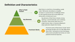 Definition and Characteristics
What is Flash
Fiction?
Flash fiction is a brief form of storytelling, usually
under 1000 words, that delivers a complete
narrative in a concise format. It challenges writers
to craft impactful stories that convey depth and
clarity within a limited word count.
01
Key Elements
Key elements of flash fiction include a strong
opening, a concentrated plot, and a satisfying
conclusion. These stories often focus on a
single moment, idea, or character, allowing for
deep exploration despite their brevity.
02
Prominent Works
Prominent works of flash fiction include "Sticks"
by George Saunders and "For Sale: Baby Shoes,
Never Worn" attributed to Ernest Hemingway.
These stories exemplify how brevity can create
powerful emotional responses.
03
 