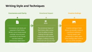 Writing Style and Techniques
Conciseness and clarity are
essential in flash fiction.
Writers must choose words
carefully, ensuring each
contributes to the overall
narrative without
unnecessary elaboration.
This precision is what gives
flash fiction its striking
impact.
The emotional impact of
flash fiction often comes
from its ability to evoke
feelings through subtle
implications and resonant
imagery. Crafting a strong
emotional hook ensures that
readers leave with a lasting
impression.
Creative endings in flash
fiction can provide a twist or
a profound realization,
leaving readers with
something to reflect upon.
These endings often serve as
the crux of the narrative,
giving weight to the
preceding story.
Conciseness and Clarity Emotional Impact Creative Endings
 