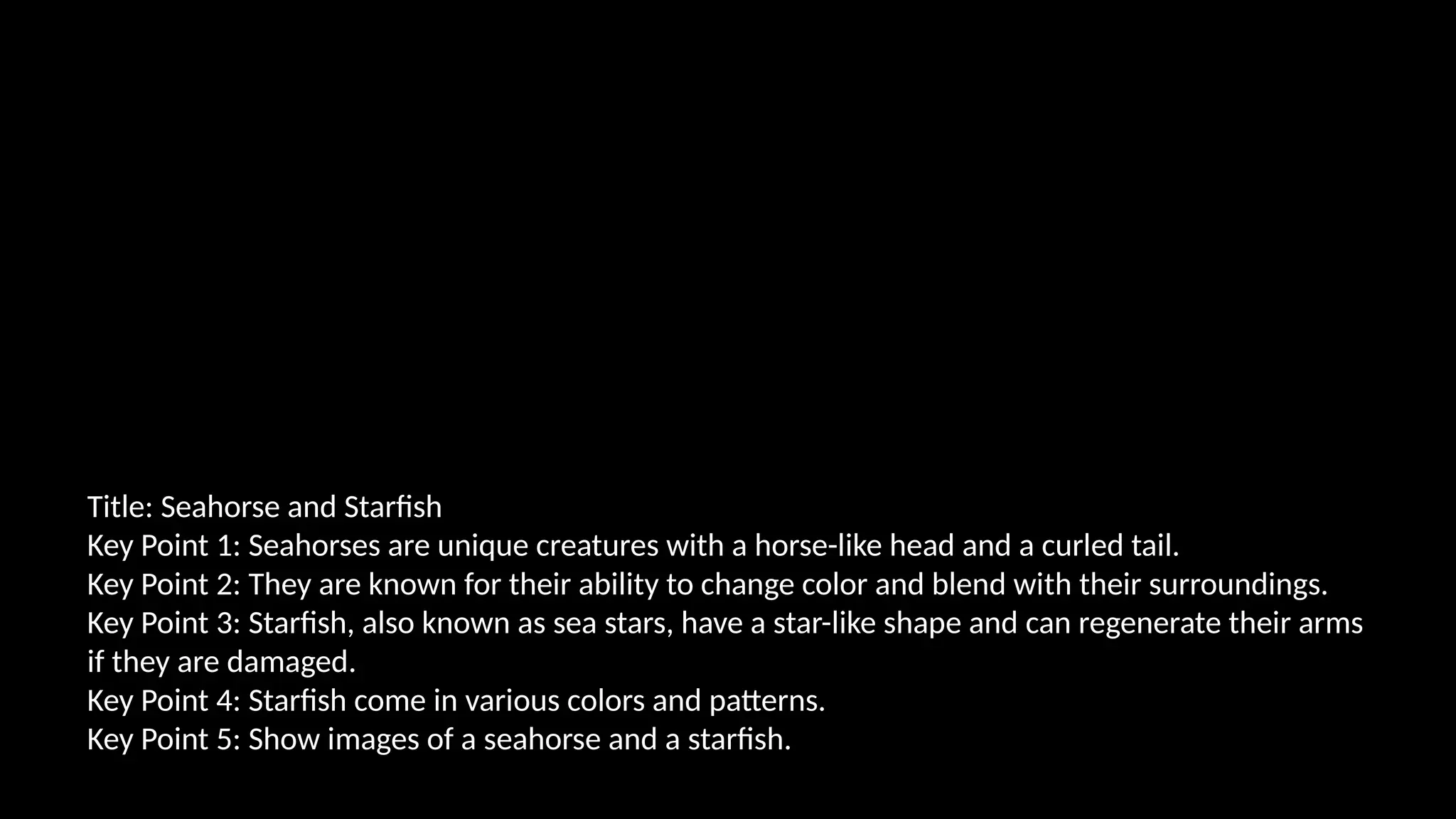 Title: Seahorse and Starfish
Key Point 1: Seahorses are unique creatures with a horse-like head and a curled tail.
Key Point 2: They are known for their ability to change color and blend with their surroundings.
Key Point 3: Starfish, also known as sea stars, have a star-like shape and can regenerate their arms
if they are damaged.
Key Point 4: Starfish come in various colors and patterns.
Key Point 5: Show images of a seahorse and a starfish.
 