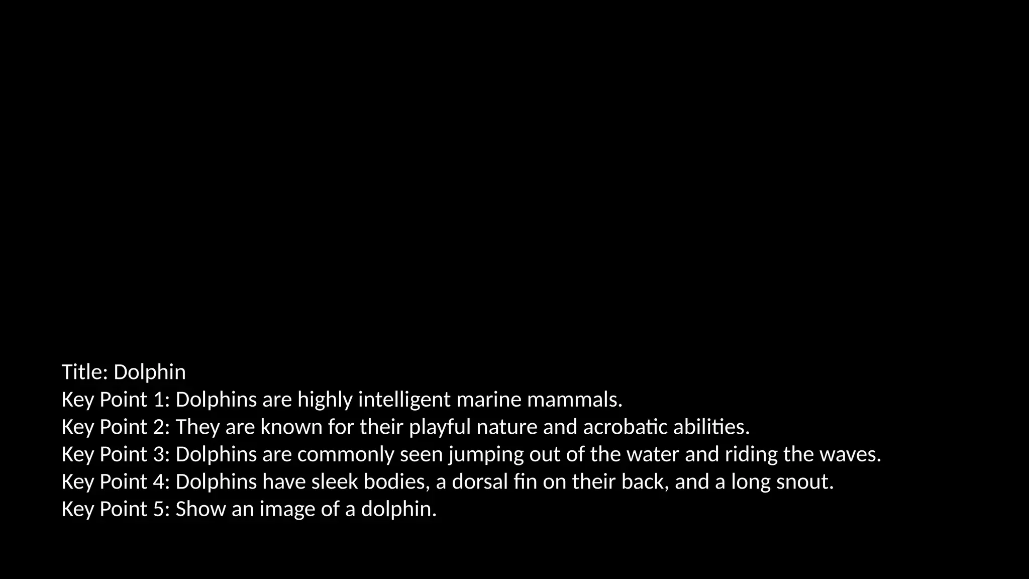 Title: Dolphin
Key Point 1: Dolphins are highly intelligent marine mammals.
Key Point 2: They are known for their playful nature and acrobatic abilities.
Key Point 3: Dolphins are commonly seen jumping out of the water and riding the waves.
Key Point 4: Dolphins have sleek bodies, a dorsal fin on their back, and a long snout.
Key Point 5: Show an image of a dolphin.
 