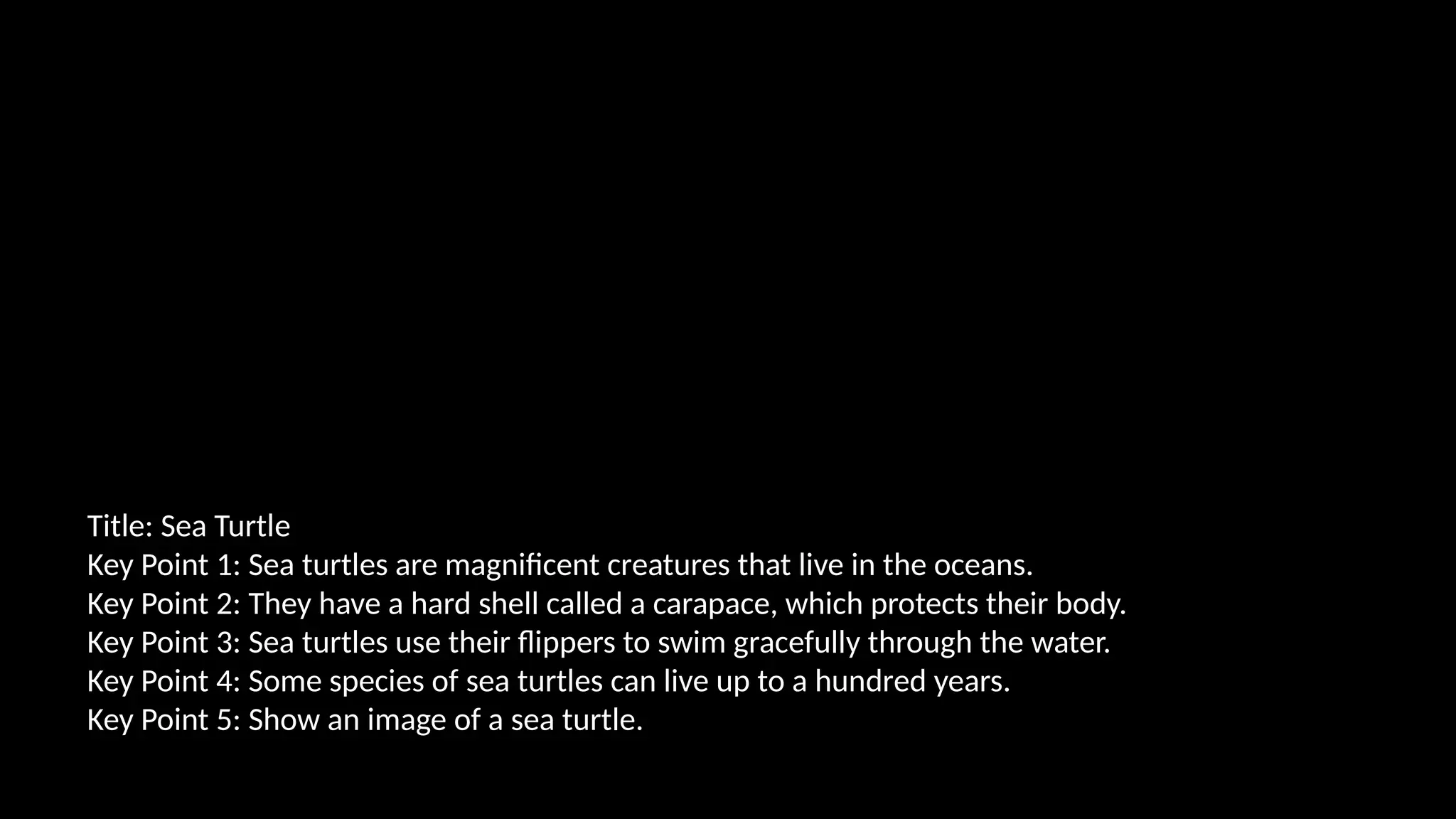 Title: Sea Turtle
Key Point 1: Sea turtles are magnificent creatures that live in the oceans.
Key Point 2: They have a hard shell called a carapace, which protects their body.
Key Point 3: Sea turtles use their flippers to swim gracefully through the water.
Key Point 4: Some species of sea turtles can live up to a hundred years.
Key Point 5: Show an image of a sea turtle.
 
