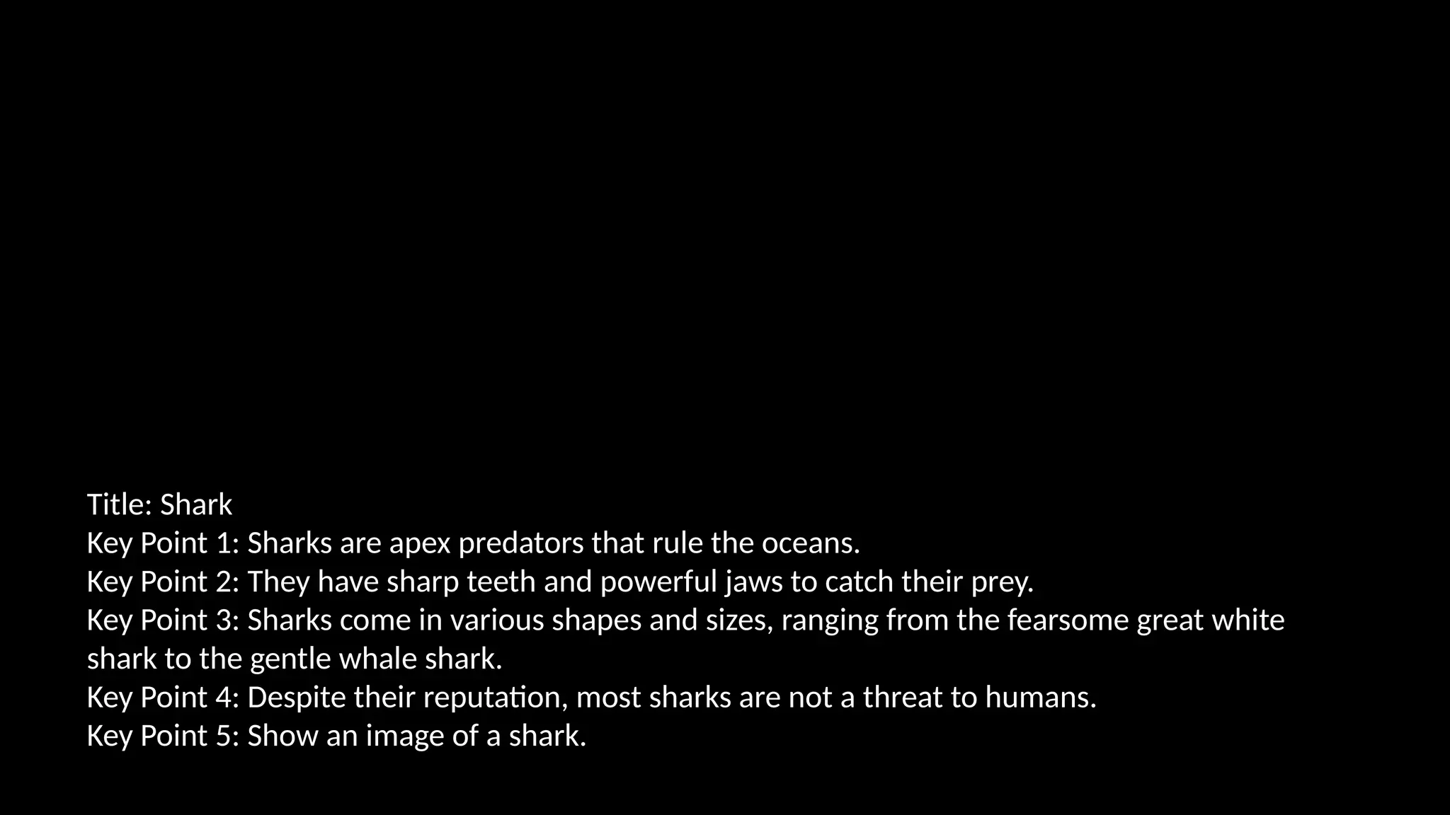Title: Shark
Key Point 1: Sharks are apex predators that rule the oceans.
Key Point 2: They have sharp teeth and powerful jaws to catch their prey.
Key Point 3: Sharks come in various shapes and sizes, ranging from the fearsome great white
shark to the gentle whale shark.
Key Point 4: Despite their reputation, most sharks are not a threat to humans.
Key Point 5: Show an image of a shark.
 