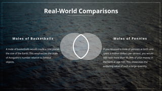 Real-World Comparisons
M o l e s o f B a s k e t b a l l s
A mole of basketballs would create a new planet
the size of the Earth; This emphasizes the scale
of Avogadro's number relative to familiar
objects.
M o l e s o f P e n n i e s
If you received a mole of pennies at birth and
spent a million dollars per second, you would
still have more than 99.99% of your money in
the bank at age 100; This showcases the
enduring value of such a large quantity.
 