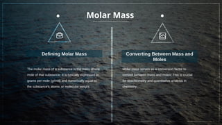 Molar Mass
The molar mass of a substance is the mass of one
mole of that substance; It is typically expressed in
grams per mole (g/mol) and numerically equal to
the substance's atomic or molecular weight.
Defining Molar Mass
Molar mass serves as a conversion factor to
convert between mass and moles; This is crucial
for stoichiometry and quantitative analysis in
chemistry.
Converting Between Mass and
Moles
 