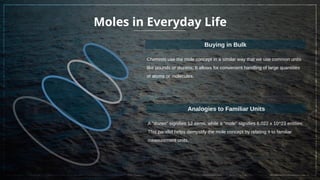 Moles in Everyday Life
Chemists use the mole concept in a similar way that we use common units
like pounds or dozens; It allows for convenient handling of large quantities
of atoms or molecules.
Buying in Bulk
A "dozen" signifies 12 items, while a "mole" signifies 6.022 x 10^23 entities;
This parallel helps demystify the mole concept by relating it to familiar
measurement units.
Analogies to Familiar Units
 