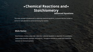 Mole Ratios
Stoichiometry involves using mole ratios from balanced equations to determine the quantitative
relationships between reactants and products; This allows chemists to predict and control the
outcome of chemical reactions.
Balanced Equations
The mole concept is fundamental to balancing chemical equations; It ensures that the number of
atoms for each element is conserved during the reaction.
Chemical Reactions and
Stoichiometry
 
